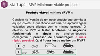 Startups: MVP Minimum viable product
Produto viável mínimo (PVM):
Consiste na “versão de um novo produto que permite a
equipe coletar a quantidade máxima de aprendizagem
validadas sobre clientes com o mínimo esforço.” O
objetivo do PVM é testar hipóteses de negócios
fundamentais e ajudar os empreendedores
começarem o processo de aprendizagem o mais
rápido possível. Qual figura ilustra melhor um MVP?
1
2
 