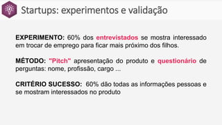 Startups: experimentos e validação
EXPERIMENTO: 60% dos entrevistados se mostra interessado
em trocar de emprego para ficar mais próximo dos filhos.
MÉTODO: "Pitch" apresentação do produto e questionário de
perguntas: nome, profissão, cargo ...
CRITÉRIO SUCESSO: 60% dão todas as informações pessoas e
se mostram interessados no produto
 