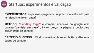 Startups: experimentos e validação
EXPERIMENTO2: as pessoas pagariam um preço mais elevado para
ter atendimento em casa?
MÉTODO: "Landing Page" e comprar anúncios no google com
palavra "dentista em casa" , incluir preço na página e botão para
incluir email de contato.
CRITÉRIO SUCESSO: 5% dos usuários clicam no botão e dão seus
dados de contato.
 