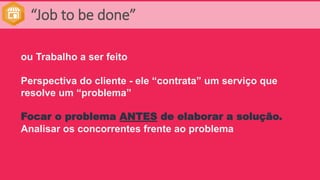 “Job to be done”
ou Trabalho a ser feito
Perspectiva do cliente - ele “contrata” um serviço que
resolve um “problema”
Focar o problema ANTES de elaborar a solução.
Analisar os concorrentes frente ao problema
 