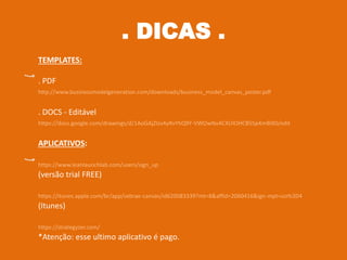. 31 .. DICAS .
TEMPLATES:
. PDF
http://www.businessmodelgeneration.com/downloads/business_model_canvas_poster.pdf
. DOCS - Editável
https://docs.google.com/drawings/d/1AoGAjZlzv4yRvYhQ9Y-VWOwNvACXUIOHCB5Sp4mBIX0/edit
APLICATIVOS:
https://www.leanlaunchlab.com/users/sign_up
(versão trial FREE)
https://itunes.apple.com/br/app/sebrae-canvas/id620083339?mt=8&affId=2060416&ign-mpt=uo%3D4
(Itunes)
https://strategyzer.com/
*Atenção: esse ultimo aplicativo é pago.
 