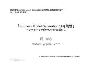 翔泳社「Business Model Generation日本語版」出版記念セミナー
                   Generation日本語版」出版記念セミナ
2012年3月5日開催




           「Business Model Generationの可能性」
           「B i      M d lG       i の可能性
                        ベンチャーキャピタリストの立場から


                               堤 孝志
                          ttutumi@gmail.com


                              註：本資料の内容は、個人の見解に基づいており、所属する組織の見解を示すものではありません。


無断複写 ・ 複製・転載はご遠慮ください。
 