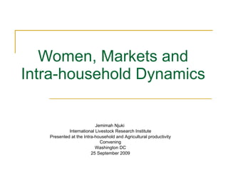Women, Markets and Intra-household Dynamics Jemimah Njuki  International Livestock Research Institute Presented at the Intra-household and Agricultural productivity Convening Washington DC 25 September 2009 