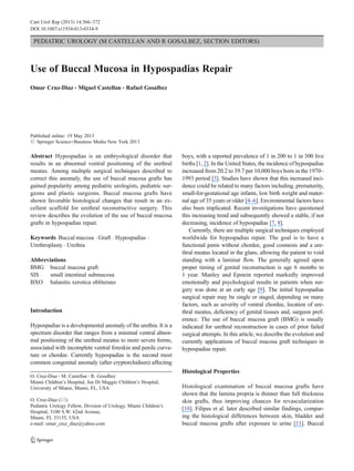 PEDIATRIC UROLOGY (M CASTELLAN AND R GOSALBEZ, SECTION EDITORS)
Use of Buccal Mucosa in Hypospadias Repair
Omar Cruz-Diaz & Miguel Castellan & Rafael Gosalbez
Published online: 19 May 2013
# Springer Science+Business Media New York 2013
Abstract Hypospadias is an embryological disorder that
results in an abnormal ventral positioning of the urethral
meatus. Among multiple surgical techniques described to
correct this anomaly, the use of buccal mucosa grafts has
gained popularity among pediatric urologists, pediatric sur-
geons and plastic surgeons. Buccal mucosa grafts have
shown favorable histological changes that result in an ex-
cellent scaffold for urethral reconstructive surgery. This
review describes the evolution of the use of buccal mucosa
grafts in hypospadias repair.
Keywords Buccal mucosa . Graft . Hypospadias .
Urethroplasty . Urethra
Abbreviations
BMG buccal mucosa graft
SIS small intestinal submucosa
BXO balanitis xerotica obliterans
Introduction
Hypospadias is a developmental anomaly of the urethra. It is a
spectrum disorder that ranges from a minimal ventral abnor-
mal positioning of the urethral meatus to more severe forms,
associated with incomplete ventral foreskin and penile curva-
ture or chordee. Currently hypospadias is the second most
common congenital anomaly (after cryptorchidism) affecting
boys, with a reported prevalence of 1 in 200 to 1 in 300 live
births [1, 2]. In the United States, the incidence of hypospadias
increased from 20.2 to 39.7 per 10,000 boys born in the 1970–
1993 period [3]. Studies have shown that this increased inci-
dence could be related to many factors including, prematurity,
small-for-gestational age infants, low birth weight and mater-
nal age of 35 years or older [4–6]. Environmental factors have
also been implicated. Recent investigations have questioned
this increasing trend and subsequently showed a stable, if not
decreasing, incidence of hypospadias [7, 8].
Currently, there are multiple surgical techniques employed
worldwide for hypospadias repair. The goal is to have a
functional penis without chordee, good cosmesis and a ure-
thral meatus located in the glans, allowing the patient to void
standing with a laminar flow. The generally agreed upon
proper timing of genital reconstruction is age 6 months to
1 year. Manley and Epstein reported markedly improved
emotionally and psychological results in patients when sur-
gery was done at an early age [9]. The initial hypospadias
surgical repair may be single or staged, depending on many
factors, such as severity of ventral chordee, location of ure-
thral meatus, deficiency of genital tissues and, surgeon pref-
erence. The use of buccal mucosa graft (BMG) is usually
indicated for urethral reconstruction in cases of prior failed
surgical attempts. In this article, we describe the evolution and
currently applications of buccal mucosa graft techniques in
hypospadias repair.
Histological Properties
Histological examination of buccal mucosa grafts have
shown that the lamina propria is thinner than full thickness
skin grafts, thus improving chances for revascularization
[10]. Filipas et al. later described similar findings, compar-
ing the histological differences between skin, bladder and
buccal mucosa grafts after exposure to urine [11]. Buccal
O. Cruz-Diaz :M. Castellan :R. Gosalbez
Miami Children’s Hospital, Joe Di Maggio Children’s Hospital,
University of Miami, Miami, FL, USA
O. Cruz-Diaz (*)
Pediatric Urology Fellow, Division of Urology, Miami Children’s
Hospital, 3100 S.W. 62nd Avenue,
Miami, FL 33155, USA
e-mail: omar_cruz_diaz@yahoo.com
Curr Urol Rep (2013) 14:366–372
DOI 10.1007/s11934-013-0334-9
 