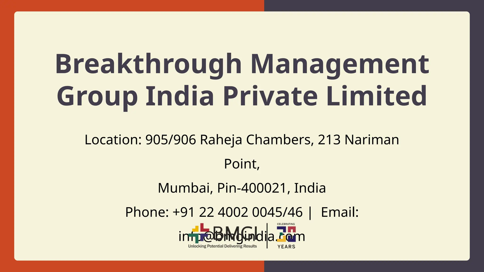Breakthrough Management
Group India Private Limited
Location: 905/906 Raheja Chambers, 213 Nariman
Point,
Mumbai, Pin-400021, India
Phone: +91 22 4002 0045/46 | Email:
info@bmgindia.com
 