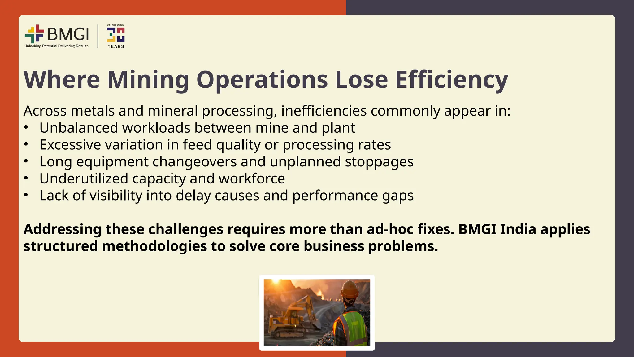 Where Mining Operations Lose Efficiency
Across metals and mineral processing, inefficiencies commonly appear in:
• Unbalanced workloads between mine and plant
• Excessive variation in feed quality or processing rates
• Long equipment changeovers and unplanned stoppages
• Underutilized capacity and workforce
• Lack of visibility into delay causes and performance gaps
Addressing these challenges requires more than ad-hoc fixes. BMGI India applies
structured methodologies to solve core business problems.
 