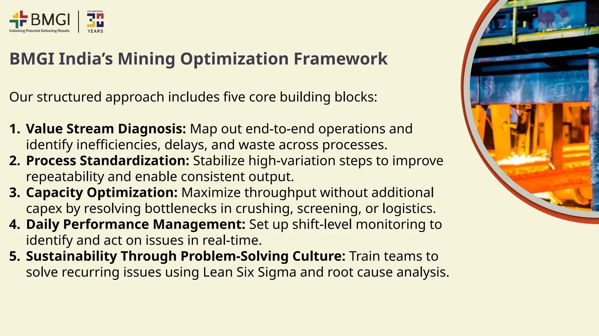 BMGI India’s Mining Optimization Framework
Our structured approach includes five core building blocks:
1. Value Stream Diagnosis: Map out end-to-end operations and
identify inefficiencies, delays, and waste across processes.
2. Process Standardization: Stabilize high-variation steps to improve
repeatability and enable consistent output.
3. Capacity Optimization: Maximize throughput without additional
capex by resolving bottlenecks in crushing, screening, or logistics.
4. Daily Performance Management: Set up shift-level monitoring to
identify and act on issues in real-time.
5. Sustainability Through Problem-Solving Culture: Train teams to
solve recurring issues using Lean Six Sigma and root cause analysis.
 