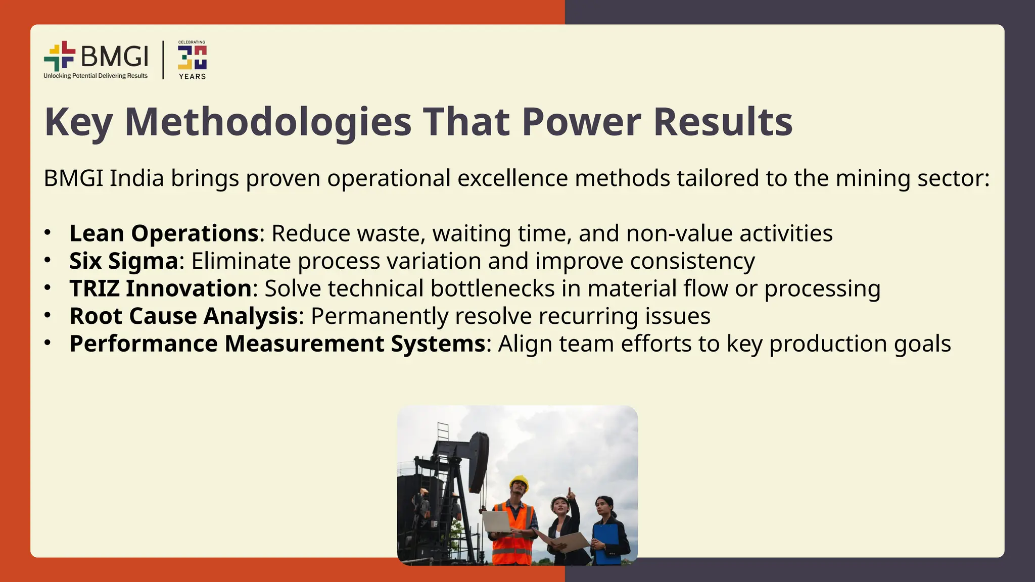 Key Methodologies That Power Results
BMGI India brings proven operational excellence methods tailored to the mining sector:
• Lean Operations: Reduce waste, waiting time, and non-value activities
• Six Sigma: Eliminate process variation and improve consistency
• TRIZ Innovation: Solve technical bottlenecks in material flow or processing
• Root Cause Analysis: Permanently resolve recurring issues
• Performance Measurement Systems: Align team efforts to key production goals
 
