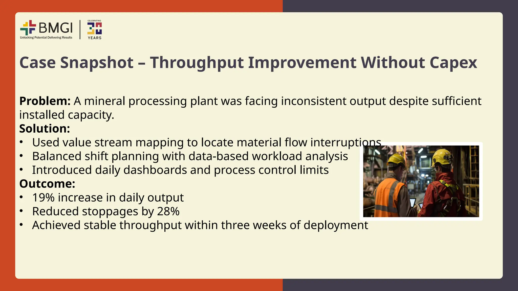 Case Snapshot – Throughput Improvement Without Capex
Problem: A mineral processing plant was facing inconsistent output despite sufficient
installed capacity.
Solution:
• Used value stream mapping to locate material flow interruptions
• Balanced shift planning with data-based workload analysis
• Introduced daily dashboards and process control limits
Outcome:
• 19% increase in daily output
• Reduced stoppages by 28%
• Achieved stable throughput within three weeks of deployment
 