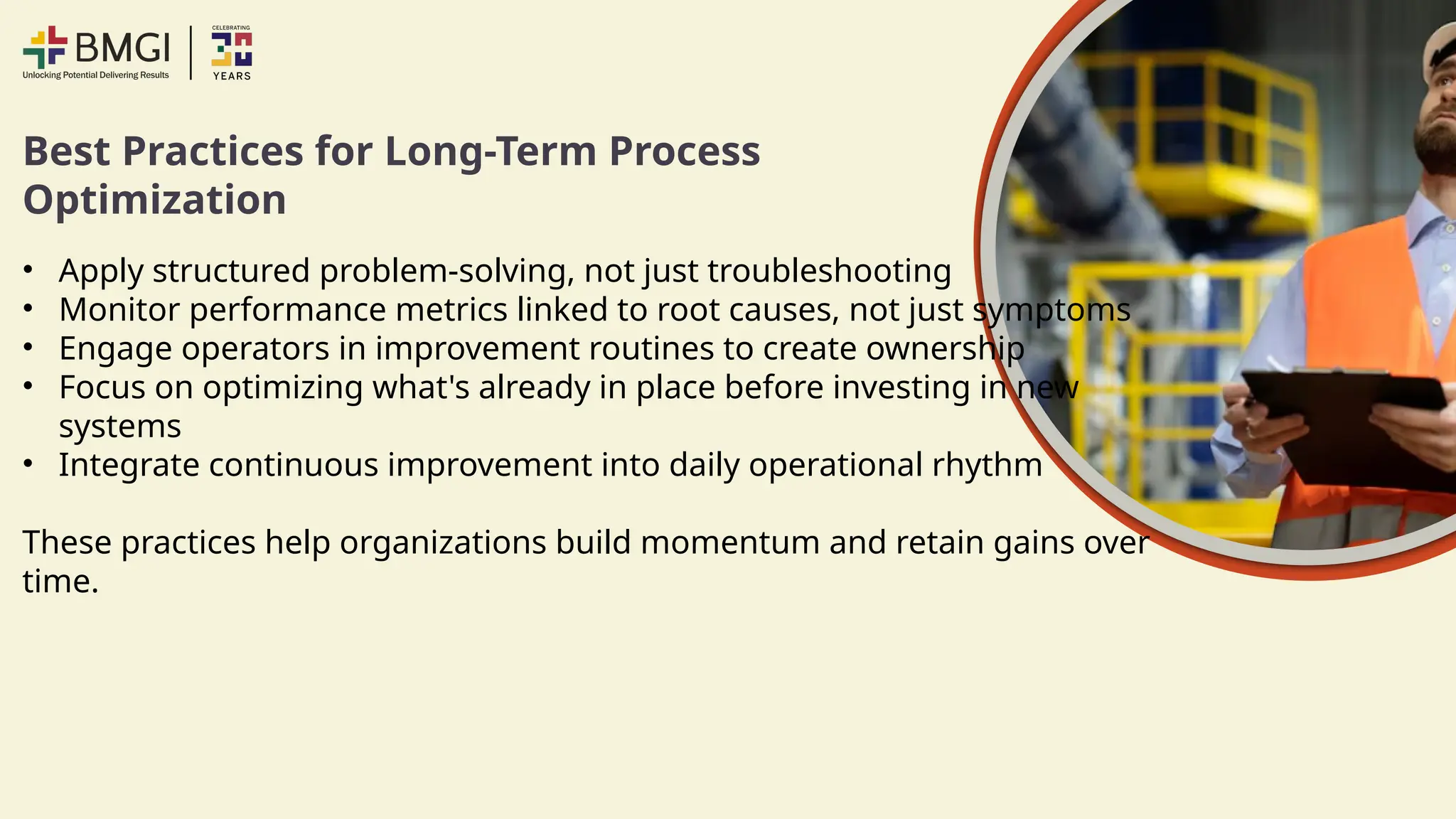 Best Practices for Long-Term Process
Optimization
• Apply structured problem-solving, not just troubleshooting
• Monitor performance metrics linked to root causes, not just symptoms
• Engage operators in improvement routines to create ownership
• Focus on optimizing what's already in place before investing in new
systems
• Integrate continuous improvement into daily operational rhythm
These practices help organizations build momentum and retain gains over
time.
 