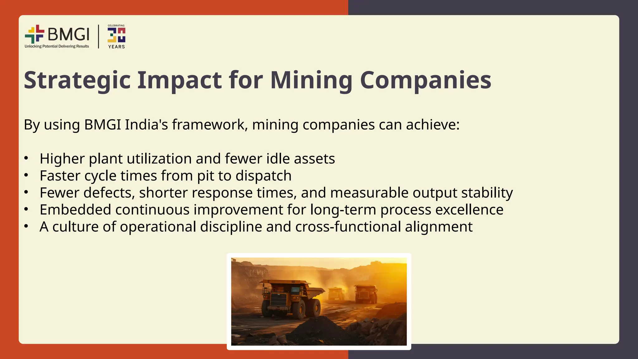 Strategic Impact for Mining Companies
By using BMGI India's framework, mining companies can achieve:
• Higher plant utilization and fewer idle assets
• Faster cycle times from pit to dispatch
• Fewer defects, shorter response times, and measurable output stability
• Embedded continuous improvement for long-term process excellence
• A culture of operational discipline and cross-functional alignment
 