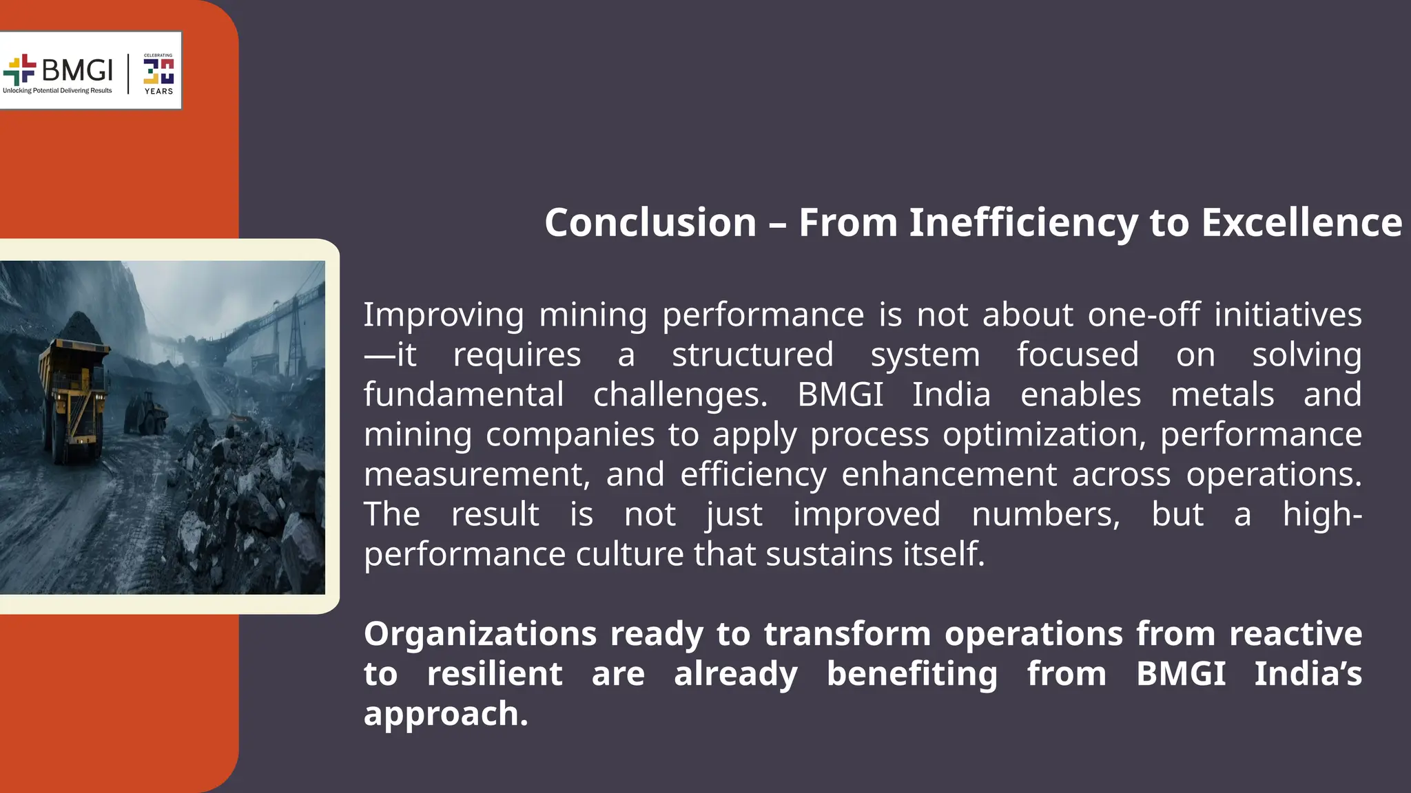 Conclusion – From Inefficiency to Excellence
Improving mining performance is not about one-off initiatives
—it requires a structured system focused on solving
fundamental challenges. BMGI India enables metals and
mining companies to apply process optimization, performance
measurement, and efficiency enhancement across operations.
The result is not just improved numbers, but a high-
performance culture that sustains itself.
Organizations ready to transform operations from reactive
to resilient are already benefiting from BMGI India’s
approach.
 