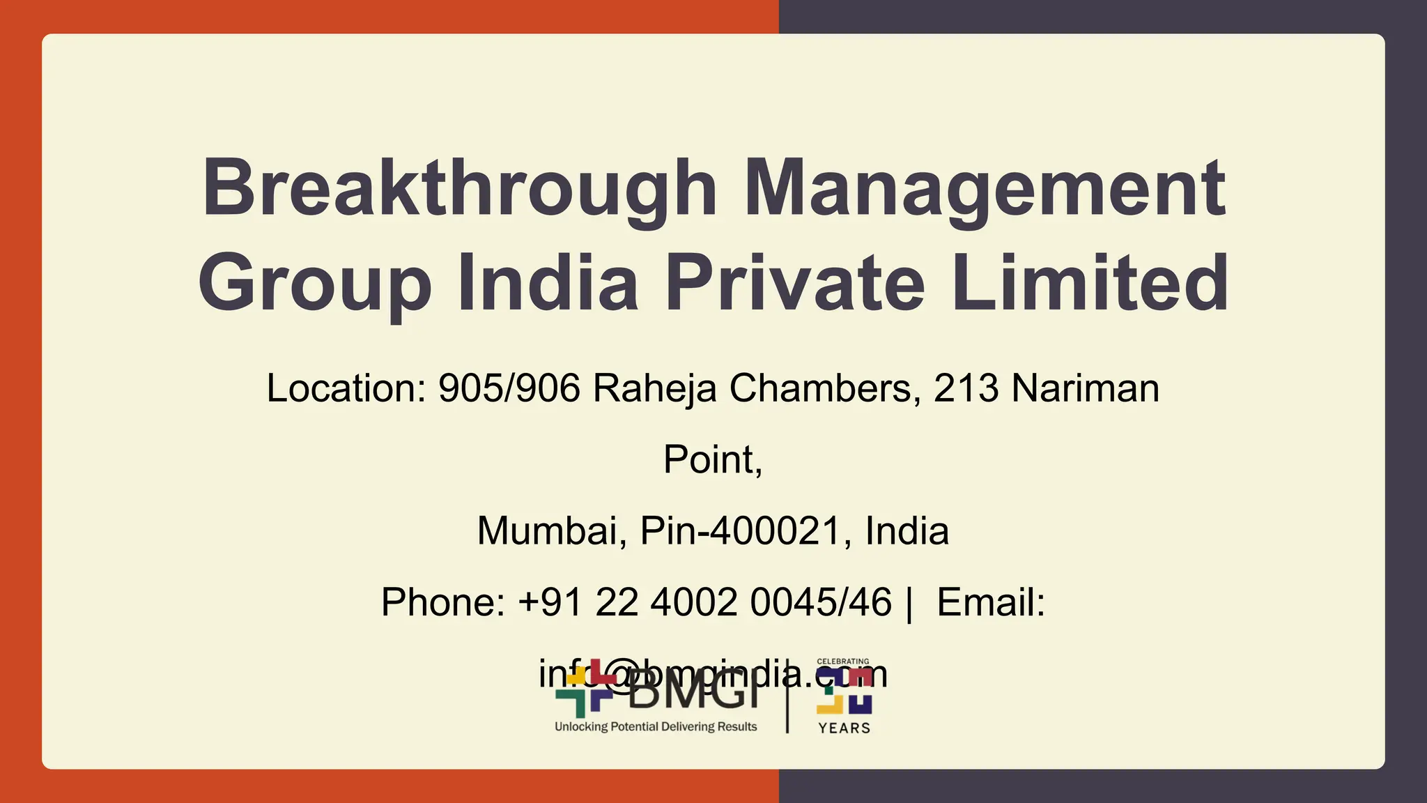 Breakthrough Management
Group India Private Limited
Location: 905/906 Raheja Chambers, 213 Nariman
Point,
Mumbai, Pin-400021, India
Phone: +91 22 4002 0045/46 | Email:
info@bmgindia.com
 