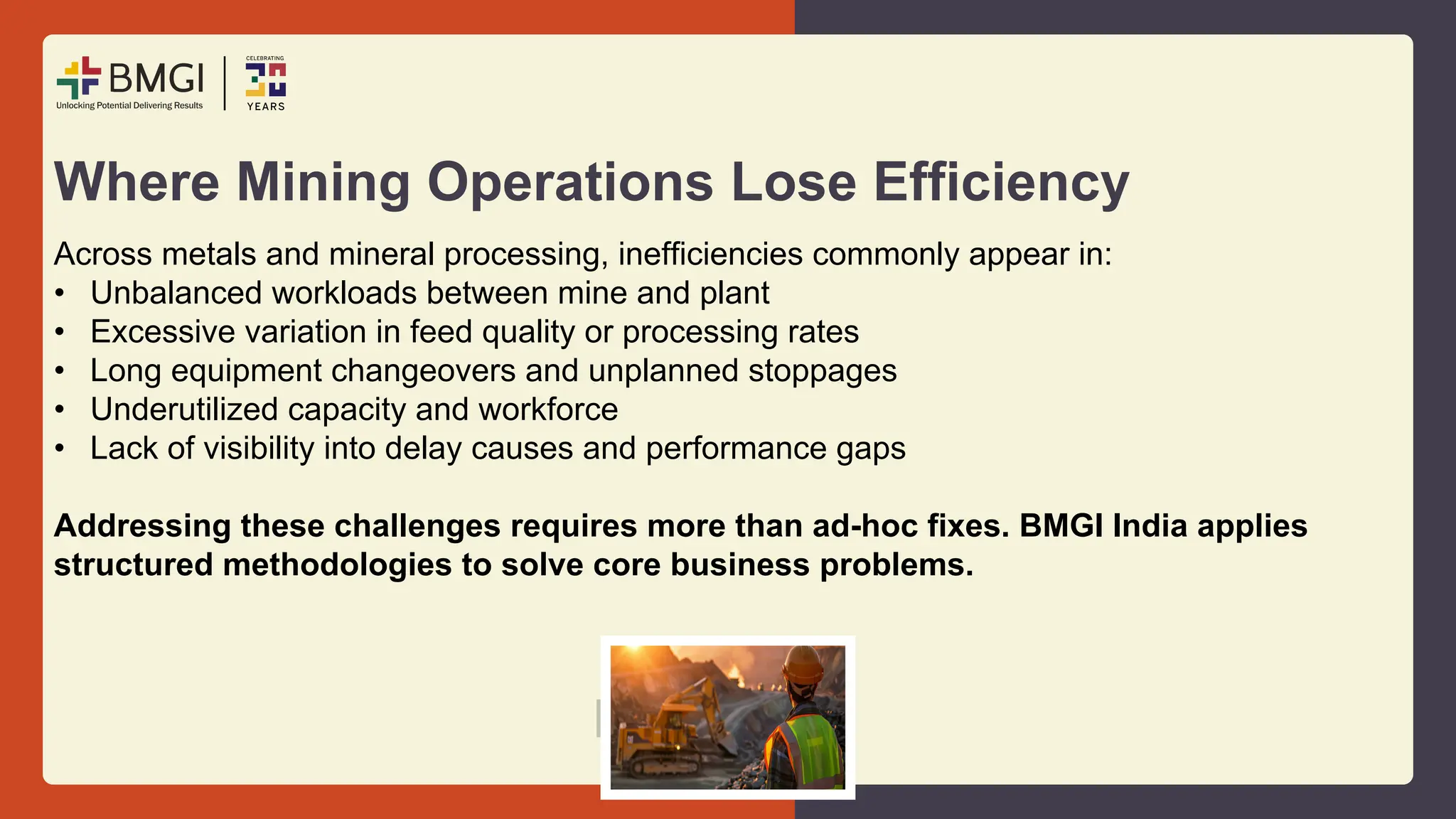Where Mining Operations Lose Efficiency
Across metals and mineral processing, inefficiencies commonly appear in:
• Unbalanced workloads between mine and plant
• Excessive variation in feed quality or processing rates
• Long equipment changeovers and unplanned stoppages
• Underutilized capacity and workforce
• Lack of visibility into delay causes and performance gaps
Addressing these challenges requires more than ad-hoc fixes. BMGI India applies
structured methodologies to solve core business problems.
 