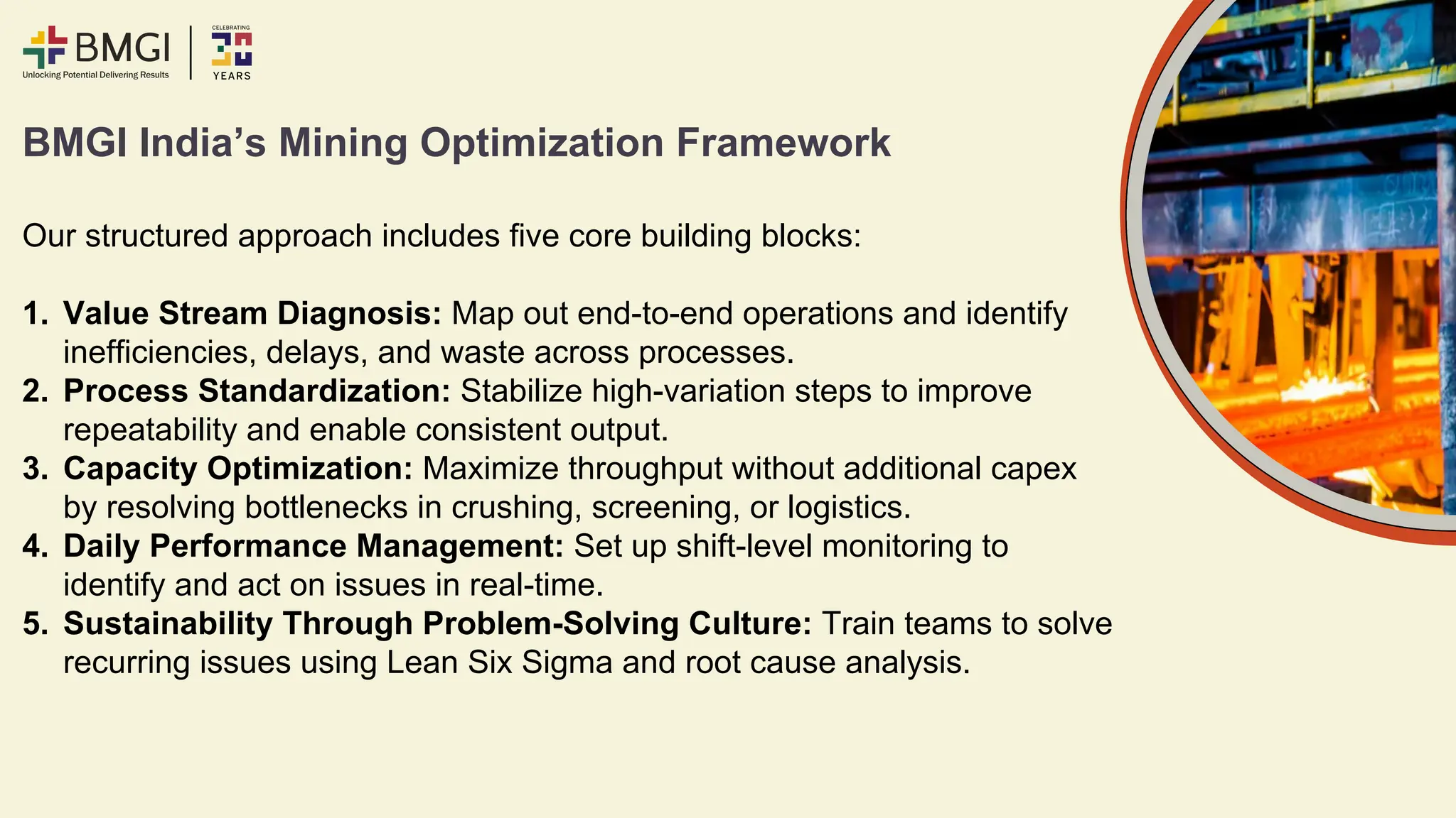 BMGI India’s Mining Optimization Framework
Our structured approach includes five core building blocks:
1. Value Stream Diagnosis: Map out end-to-end operations and identify
inefficiencies, delays, and waste across processes.
2. Process Standardization: Stabilize high-variation steps to improve
repeatability and enable consistent output.
3. Capacity Optimization: Maximize throughput without additional capex
by resolving bottlenecks in crushing, screening, or logistics.
4. Daily Performance Management: Set up shift-level monitoring to
identify and act on issues in real-time.
5. Sustainability Through Problem-Solving Culture: Train teams to solve
recurring issues using Lean Six Sigma and root cause analysis.
 