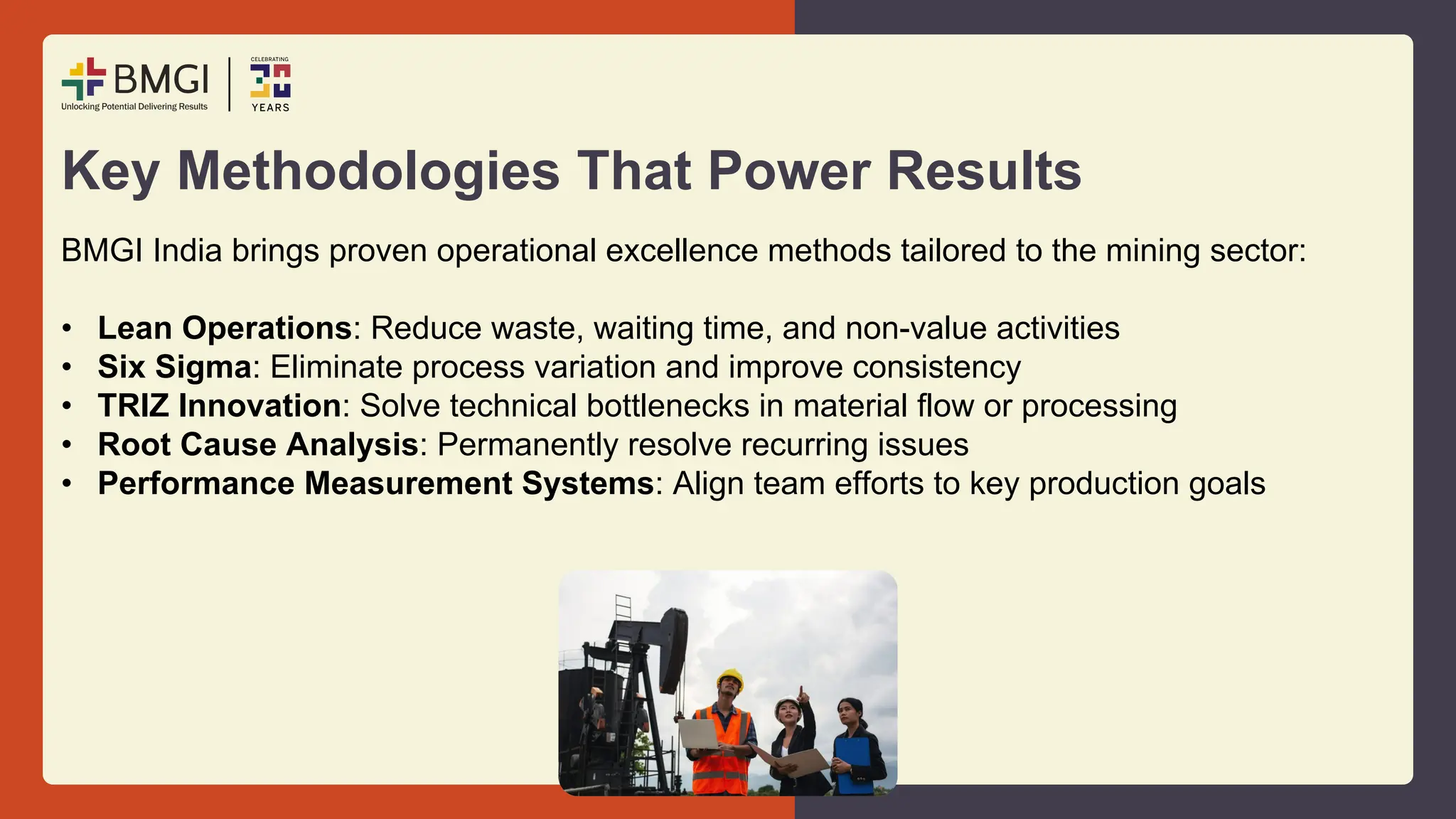 Key Methodologies That Power Results
BMGI India brings proven operational excellence methods tailored to the mining sector:
• Lean Operations: Reduce waste, waiting time, and non-value activities
• Six Sigma: Eliminate process variation and improve consistency
• TRIZ Innovation: Solve technical bottlenecks in material flow or processing
• Root Cause Analysis: Permanently resolve recurring issues
• Performance Measurement Systems: Align team efforts to key production goals
 
