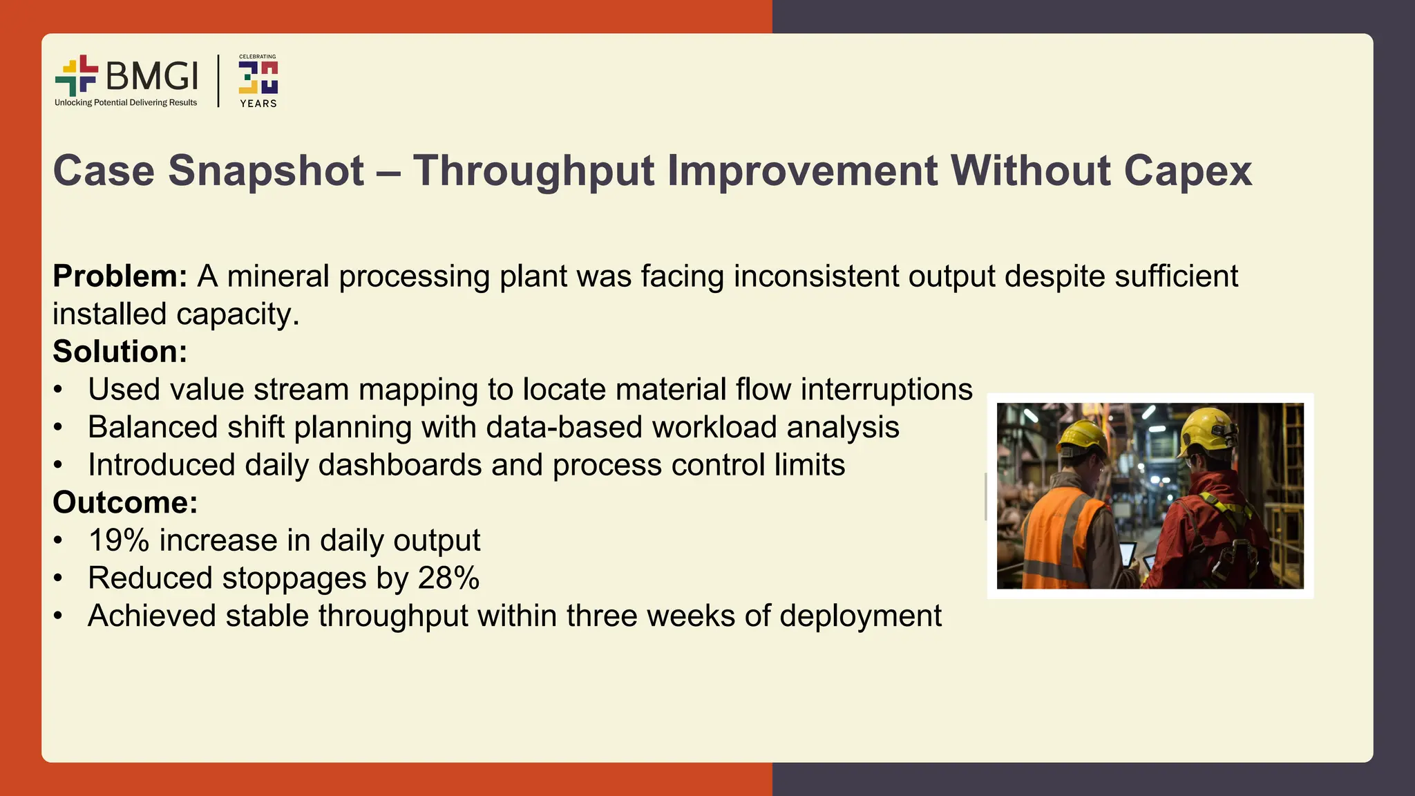 Case Snapshot – Throughput Improvement Without Capex
Problem: A mineral processing plant was facing inconsistent output despite sufficient
installed capacity.
Solution:
• Used value stream mapping to locate material flow interruptions
• Balanced shift planning with data-based workload analysis
• Introduced daily dashboards and process control limits
Outcome:
• 19% increase in daily output
• Reduced stoppages by 28%
• Achieved stable throughput within three weeks of deployment
 