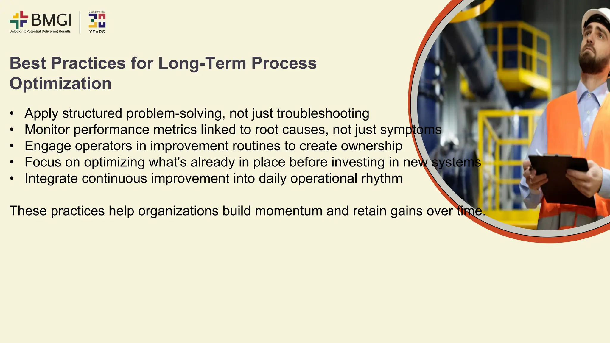 Best Practices for Long-Term Process
Optimization
• Apply structured problem-solving, not just troubleshooting
• Monitor performance metrics linked to root causes, not just symptoms
• Engage operators in improvement routines to create ownership
• Focus on optimizing what's already in place before investing in new systems
• Integrate continuous improvement into daily operational rhythm
These practices help organizations build momentum and retain gains over time.
 