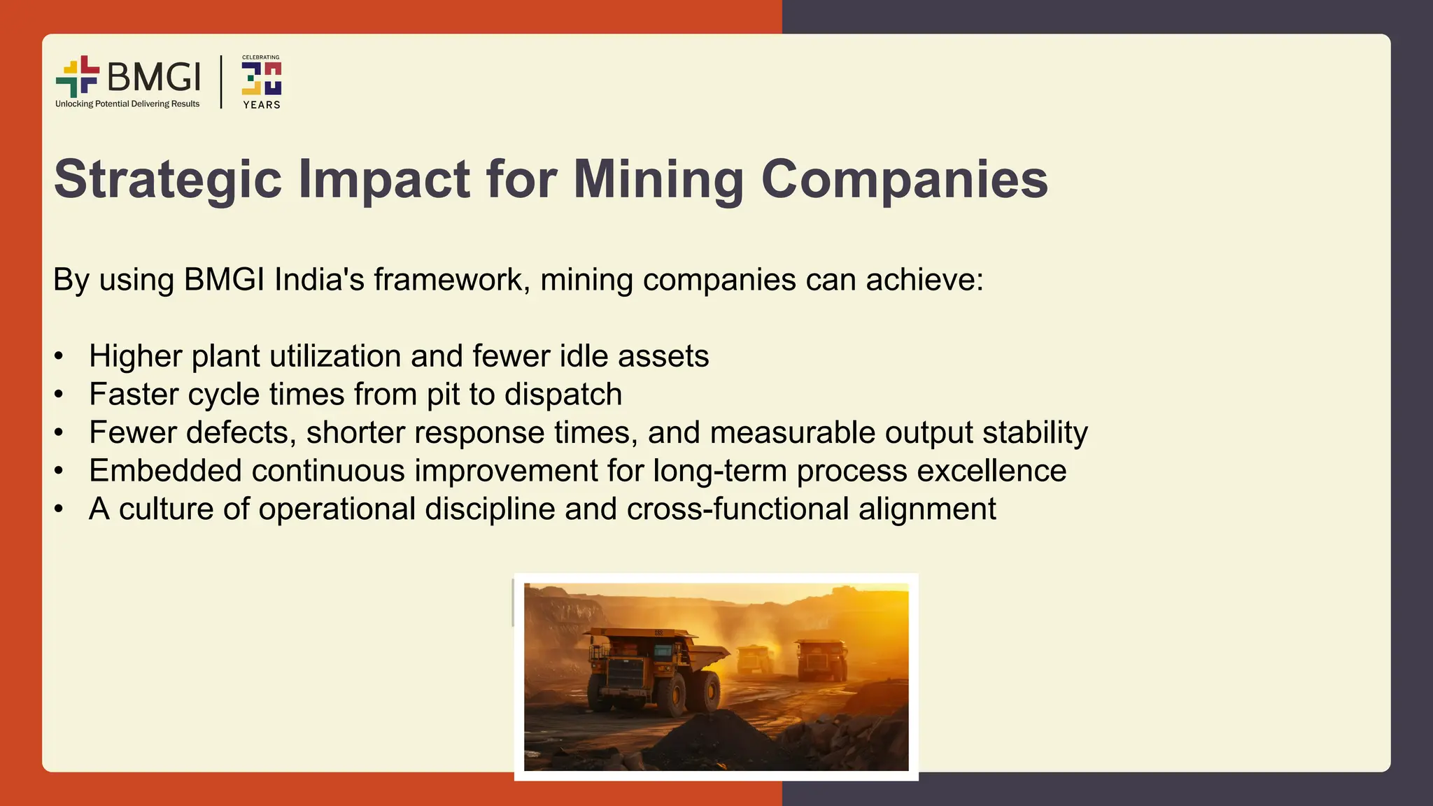 Strategic Impact for Mining Companies
By using BMGI India's framework, mining companies can achieve:
• Higher plant utilization and fewer idle assets
• Faster cycle times from pit to dispatch
• Fewer defects, shorter response times, and measurable output stability
• Embedded continuous improvement for long-term process excellence
• A culture of operational discipline and cross-functional alignment
 