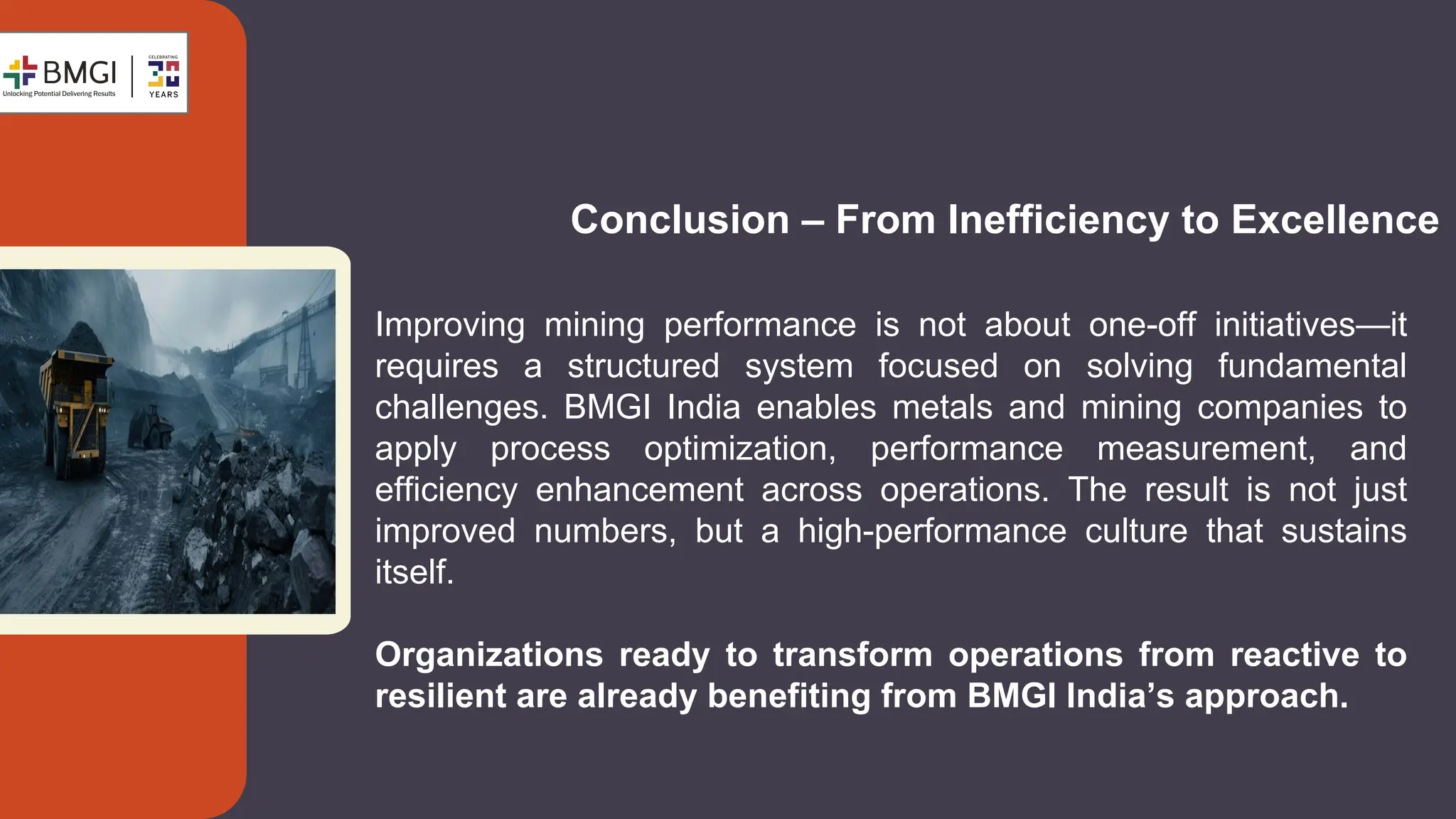 Conclusion – From Inefficiency to Excellence
Improving mining performance is not about one-off initiatives—it
requires a structured system focused on solving fundamental
challenges. BMGI India enables metals and mining companies to
apply process optimization, performance measurement, and
efficiency enhancement across operations. The result is not just
improved numbers, but a high-performance culture that sustains
itself.
Organizations ready to transform operations from reactive to
resilient are already benefiting from BMGI India’s approach.
 