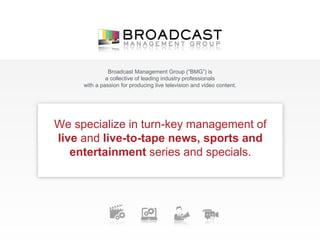 We specialize in turn-key management of
live and live-to-tape news, sports and
entertainment series and specials.
Broadcast Management Group (“BMG”) is
a collective of leading industry professionals
with a passion for producing live television and video content.
 