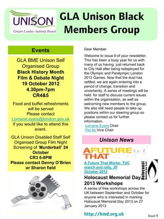GLA Unison Black
Members Group
Events
Issue 9
Dear Member
Welcome to issue 9 of your newsletter.
This has been a busy year for us with
many of us having just returned back
to City Hall after being redeployed for
the Olympic and Paralympic London
2012 Games. Now that the dust has
settled, we are again entering into a
period of change, transition and
uncertainty. A series of meetings will be
held for staff to discuss current issues
within the organisation, as well as
welcoming new members to the group.
We also still need people to take up
positions within our steering group so
please contact us for further
information.
Lorraine Eyers Chair
Pat Ali Vice Chair
GLA BME Unison Self
Organised Group
Black History Month
Film & Debate Night
19 October 2012
4.30pm-7pm
CR4&5
Food and buffet refreshments
will be served
Please contact
Lorraine.eyers@london.gov.uk
if you would like to attend this
event.
GLA Unison Disabled Staff Self
Organised Group Film Night
Screening of ‘Murderball’ 24
October
CR3 6-8PM
Please contact Denny O’Brien
or Sharon field
Unison News
Holocaust Memorial Day
2013 Workshops
A series of free workshops across the
UK between September and October for
anyone who is interested in marking
Holocaust Memorial Day 2013 on 27
January 2013
http://hmd.org.uk
A Future That Works: TUC
march and rally, 20
October 2012
 