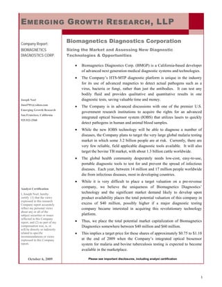 E MERGING G ROWTH R ESEARCH , LLP

Company Report:
                                 Biomagnetics Diagnostics Corporation
BIOMAGNETICS                     Sizing the Market and Assessing New Diagnostic
DIAGNOSTICS CORP.                Technologies & Opportunities

                                    •   Biomagnetics Diagnostics Corp. (BMGP) is a California-based developer
                                        of advanced next generation medical diagnostic systems and technologies.
                                    •   The Company’s HTS-MTP diagnostic platform is unique in the industry
                                        for its use of advanced magnetics to detect actual pathogens such as a
                                        virus, bacteria or fungi, rather than just the antibodies. It can test any
                                        bodily fluid and provides qualitative and quantitative results in one
Joseph Noel                             diagnostic tests, saving valuable time and money.
Jnoel701@yahoo.com
                                    •   The Company is in advanced discussions with one of the premier U.S.
Emerging Growth Research
                                        government research institutions to acquire the rights for an advanced
San Francisco, California
                                        integrated optical biosensor system (IOBS) that utilizes lasers to quickly
925.922-2560
                                        detect pathogens in human and animal blood samples.
                                    •   While the new IOBS technology will be able to diagnose a number of
                                        diseases, the Company plans to target the very large global malaria testing
                                        market in which some 3.2 billion people are at risk. Currently, there are
                                        very few reliable, field applicable diagnostic tools available. It will also
                                        target the bovine TB market, with about 1.3 billion cattle worldwide.
                                    •   The global health community desperately needs low-cost, easy-to-use,
                                        portable diagnostic tools to test for and prevent the spread of infectious
                                        diseases. Each year, between 14 million and 17 million people worldwide
                                        die from infectious diseases, most in developing countries.
                                    •   While it is very difficult to place a target valuation on a pre-revenue
Analyst Certification
                                        company, we believe the uniqueness of Biomagnetics Diagnostics’
I, Joseph Noel, hereby                  technology and the significant market demand likely to develop upon
certify (1) that the views              product availability places the total potential valuation of this company in
expressed in this research
Company report accurately               excess of $40 million, possibly higher if a major diagnostic testing
reflect my personal views               company became interested in acquiring this revolutionary technology
about any or all of the
subject securities or issues            platform.
reflected in this Company
report, and (2) no part of my       •   Thus, we place the total potential market capitalization of Biomagnetics
compensation was, is, or                Diagnostics somewhere between $40 million and $60 million.
will be directly or indirectly
related to specific                 •   This implies a target price for these shares of approximately $0.75 to $1.10
recommendations or views
expressed in this Company               at the end of 2009 when the Company’s integrated optical biosensor
report.                                 system for malaria and bovine tuberculosis testing is expected to become
                                        available in the marketplace.

      October 6, 2009                       Please see important disclosures, including analyst certification




                                                                                                                   1
 
