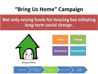 “Bring Us Home” Campaign
Not only raising funds for housing but initiating
           long-term social change.

                                                   Hope                Change


                                                 Awareness            Community




                     Challenges and                                      Looking
        Background     Objectives     Strategy       Implementation
                                                                         Forward
 
