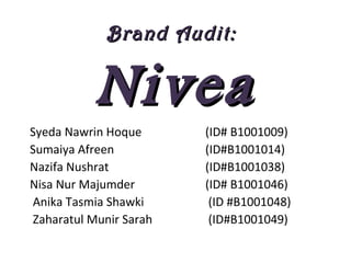Brand Audit:Brand Audit:
NiveaNivea
Syeda Nawrin Hoque (ID# B1001009)
Sumaiya Afreen (ID#B1001014)
Nazifa Nushrat (ID#B1001038)
Nisa Nur Majumder (ID# B1001046)
Anika Tasmia Shawki (ID #B1001048)
Zaharatul Munir Sarah (ID#B1001049)
 