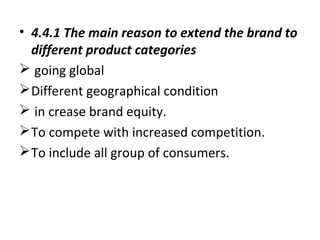 • 4.4.1 The main reason to extend the brand to
different product categories
 going global
Different geographical condition
 in crease brand equity.
To compete with increased competition.
To include all group of consumers.
 