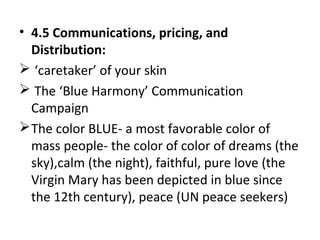 • 4.5 Communications, pricing, and
Distribution:
 ‘caretaker’ of your skin
 The ‘Blue Harmony’ Communication
Campaign
The color BLUE- a most favorable color of
mass people- the color of color of dreams (the
sky),calm (the night), faithful, pure love (the
Virgin Mary has been depicted in blue since
the 12th century), peace (UN peace seekers)
 