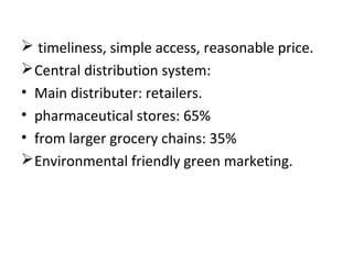  timeliness, simple access, reasonable price.
Central distribution system:
• Main distributer: retailers.
• pharmaceutical stores: 65%
• from larger grocery chains: 35%
Environmental friendly green marketing.
 