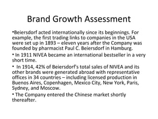Brand Growth Assessment
•Beiersdorf acted internationally since its beginnings. For
example, the first trading links to companies in the USA
were set up in 1893 – eleven years after the Company was
founded by pharmacist Paul C. Beiersdorf in Hamburg.
• In 1911 NIVEA became an international bestseller in a very
short time.
• In 1914, 42% of Beiersdorf's total sales of NIVEA and its
other brands were generated abroad with representative
offices in 34 countries – including licensed production in
Buenos Aires, Copenhagen, Mexico City, New York, Paris,
Sydney, and Moscow.
• The Company entered the Chinese market shortly
thereafter.
 