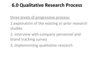 6.0 Qualitative Research Process
three levels of progressive process:
1.exploration of the existing or prior research
studies
2. interview with company personnel and
brand tracking survey
3. implementing qualitative research
 