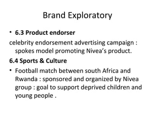 Brand Exploratory
• 6.3 Product endorser
celebrity endorsement advertising campaign :
spokes model promoting Nivea’s product.
6.4 Sports & Culture
• Football match between south Africa and
Rwanda : sponsored and organized by Nivea
group : goal to support deprived children and
young people .
 