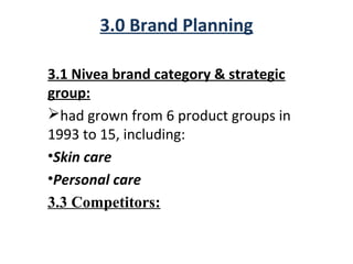 3.0 Brand Planning
3.1 Nivea brand category & strategic
group:
had grown from 6 product groups in
1993 to 15, including:
•Skin care
•Personal care
3.3 Competitors:
 