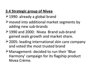 3.4 Strategic group of Nivea
1990: already a global brand
moved into additional market segments by
adding new sub-brands
1990 and 2000: Nivea Brand sub-brand
gained seals growth and market share.
2005: leading international skin care company
and voted the most trusted brand
Management: decided to run their ‘Blue
Harmony’ campaign for its flagship product
Nivea Crème.
 