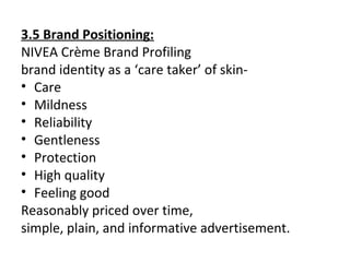 3.5 Brand Positioning:
NIVEA Crème Brand Profiling
brand identity as a ‘care taker’ of skin-
• Care
• Mildness
• Reliability
• Gentleness
• Protection
• High quality
• Feeling good
Reasonably priced over time,
simple, plain, and informative advertisement.
 