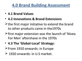 4.0 Brand Building Assessment
• 4.1 Brand Values
• 4.2 Innovations & Brand Extensions
the first major initiative to extend the brand
to other products came in the1970s
first major extension was the launch of 'Nivea
For Men' aftershave in the 1970s
• 4.3 The 'Global-Local' Strategy:
From 1910 onwards: in Europe
 1920 onwards: in U.S market.
 