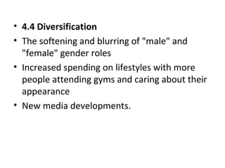 • 4.4 Diversification
• The softening and blurring of "male" and
"female" gender roles
• Increased spending on lifestyles with more
people attending gyms and caring about their
appearance
• New media developments.
 