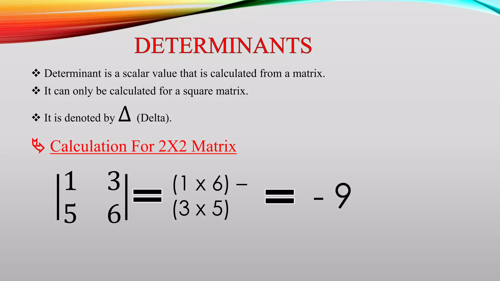  Determinant is a scalar value that is calculated from a matrix.
 It can only be calculated for a square matrix.
 It is denoted by ∆ (Delta).
 Calculation For 2X2 Matrix
1 3
5 6
(1 x 6) –
(3 x 5) - 9
 