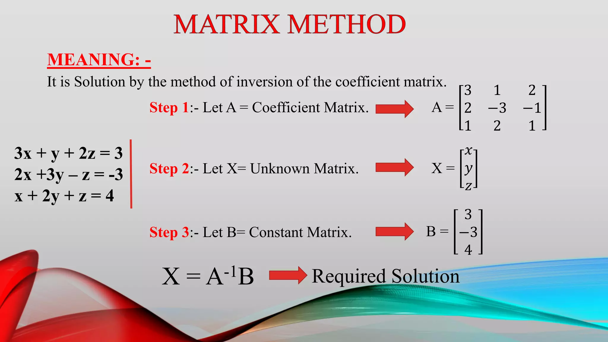 MEANING: -
It is Solution by the method of inversion of the coefficient matrix.
3x + y + 2z = 3
2x +3y – z = -3
x + 2y + z = 4
Step 1:- Let A = Coefficient Matrix. A =
3 1 2
2 −3 −1
1 2 1
Step 2:- Let X= Unknown Matrix. X =
𝑥
𝑦
𝑧
Step 3:- Let B= Constant Matrix. B =
3
−3
4
X = A-1B Required Solution
 