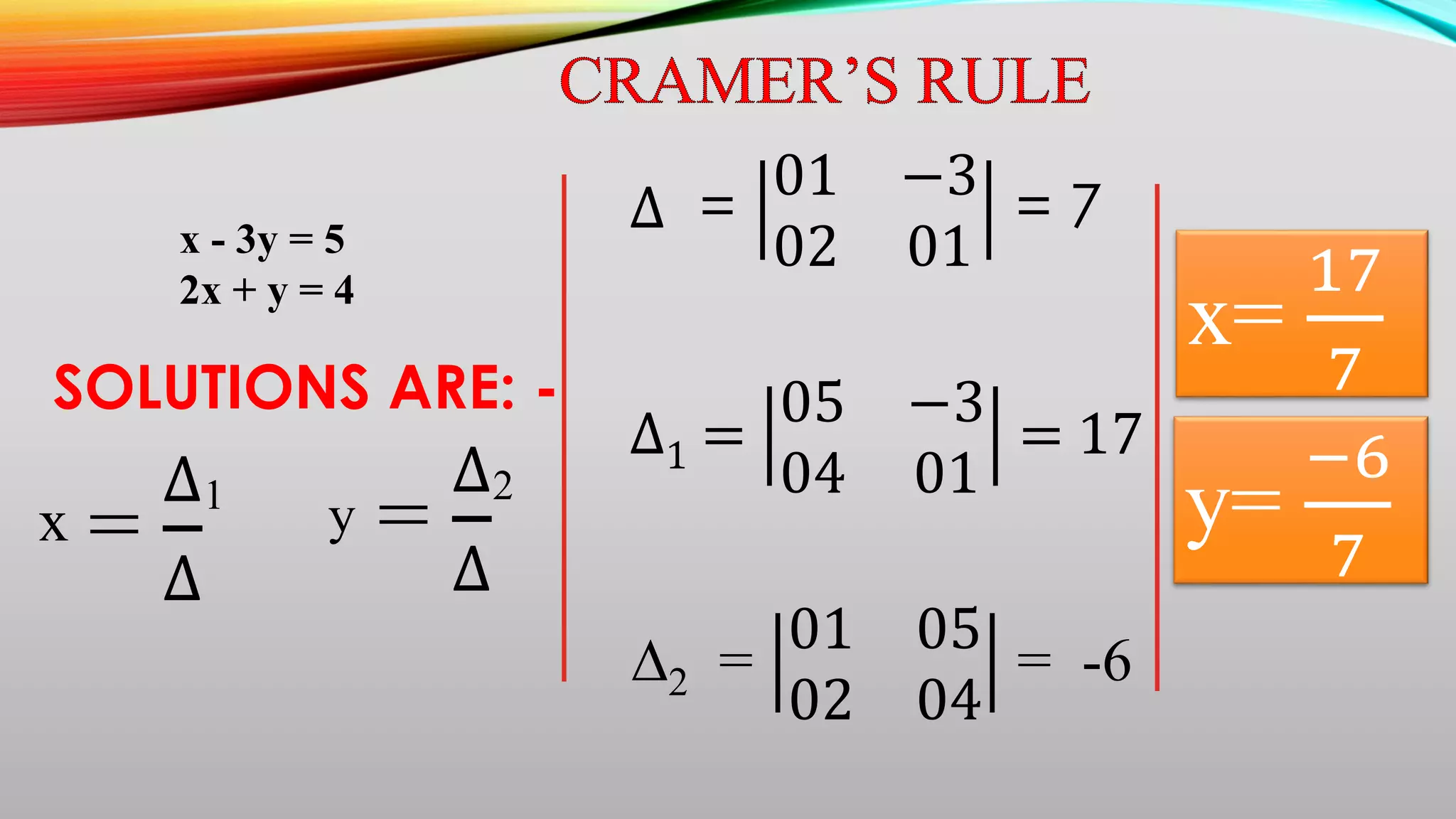 x - 3y = 5
2x + y = 4
=
∆
∆
x
1
=
∆
∆
y
2
SOLUTIONS ARE: -
∆ =
01 −3
02 01
= 7
∆1 =
05 −3
04 01
= 17
∆2 =
01 05
02 04
= -6
x=
17
7
y=
−6
7
 