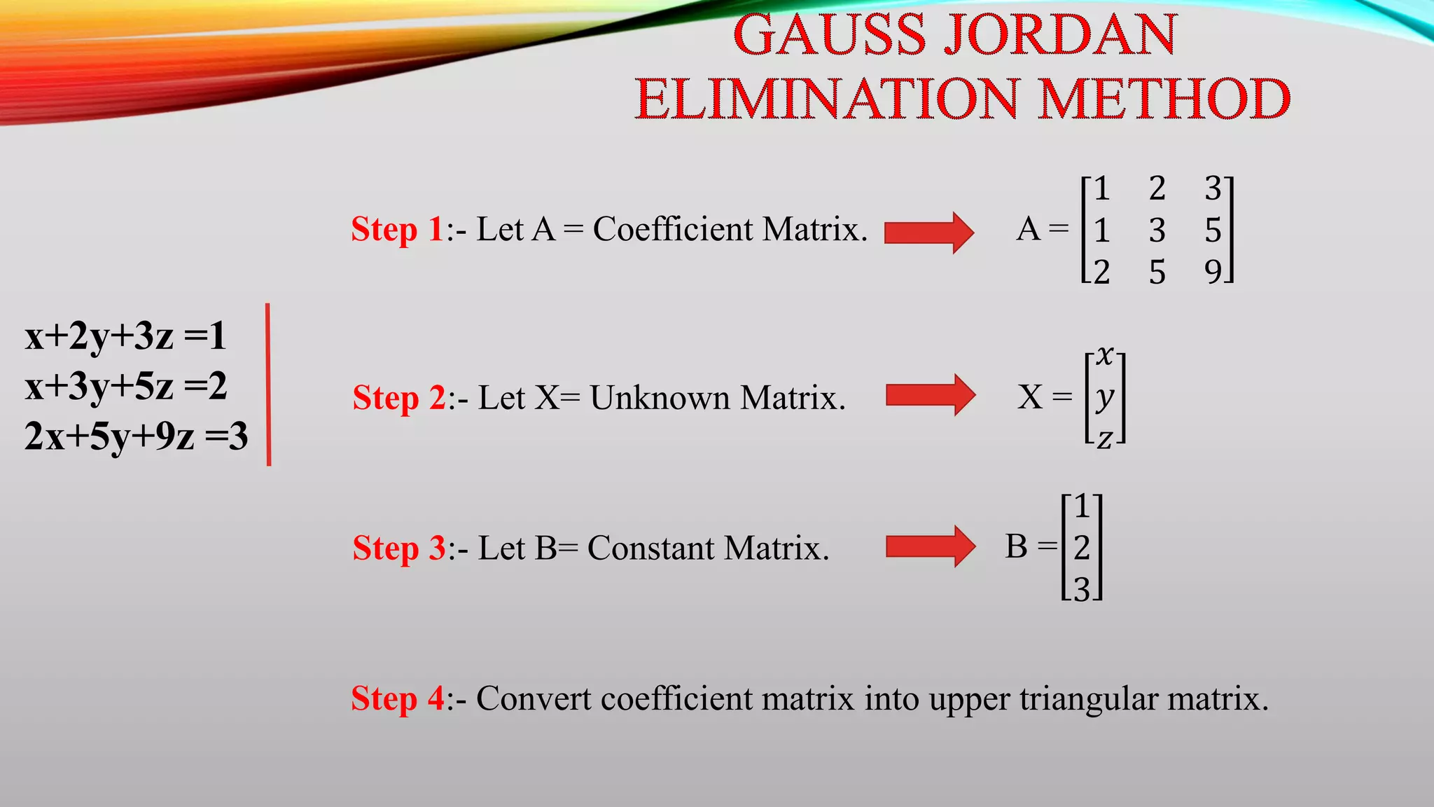 x+2y+3z =1
x+3y+5z =2
2x+5y+9z =3
Step 1:- Let A = Coefficient Matrix. A =
1 2 3
1 3 5
2 5 9
Step 2:- Let X= Unknown Matrix. X =
𝑥
𝑦
𝑧
Step 3:- Let B= Constant Matrix. B =
1
2
3
Step 4:- Convert coefficient matrix into upper triangular matrix.
 
