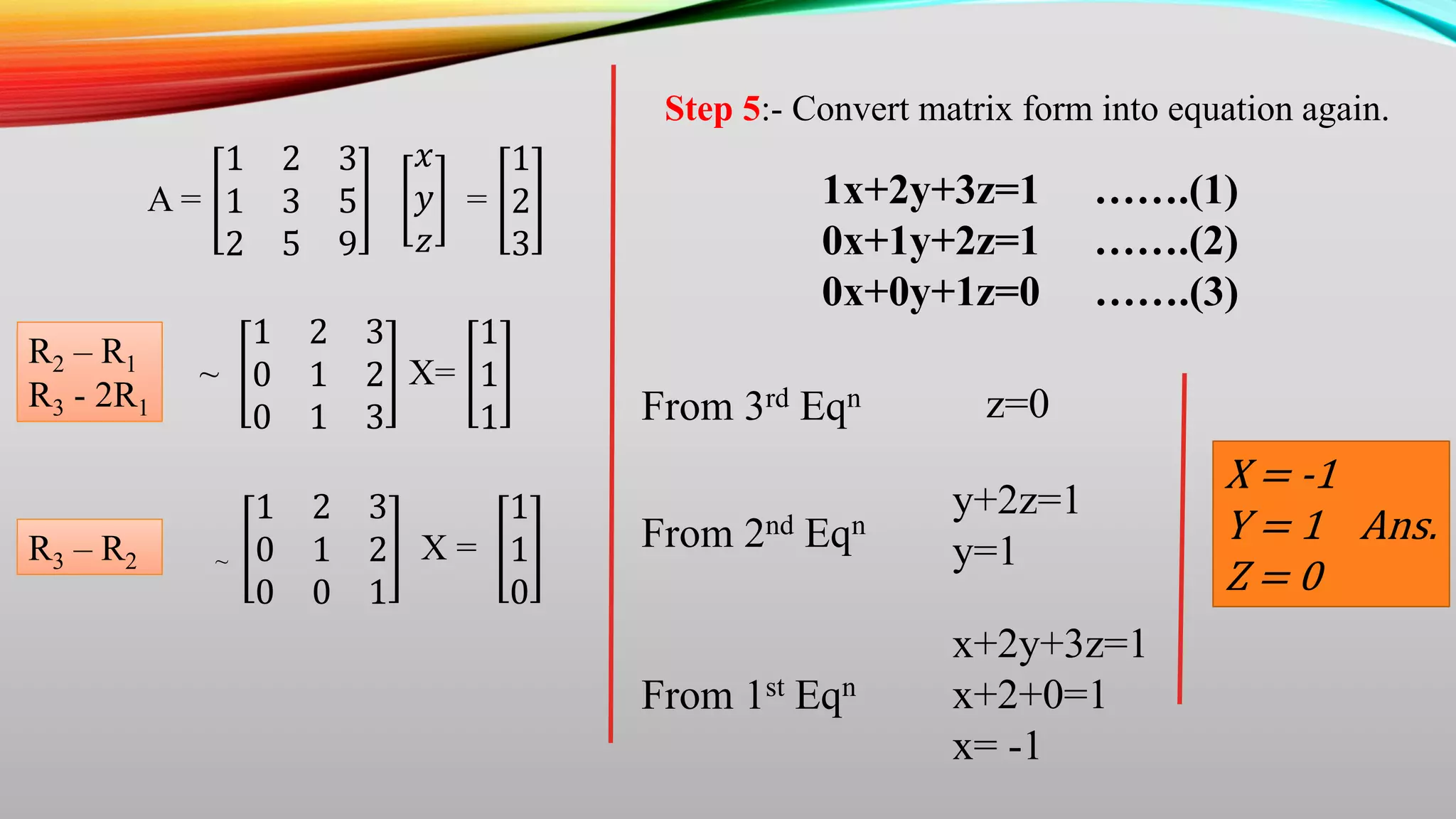 A =
1 2 3
1 3 5
2 5 9
𝑥
𝑦
𝑧
=
1
2
3
~
1 2 3
0 1 2
0 1 3
X=
1
1
1
R2 – R1
R3 - 2R1
R3 – R2 ~
1 2 3
0 1 2
0 0 1
X =
1
1
0
Step 5:- Convert matrix form into equation again.
1x+2y+3z=1 …….(1)
0x+1y+2z=1 …….(2)
0x+0y+1z=0 …….(3)
From 3rd Eqn
From 2nd Eqn
y+2z=1
y=1
z=0
x+2y+3z=1
x+2+0=1
x= -1
From 1st Eqn
X = -1
Y = 1 Ans.
Z = 0
 