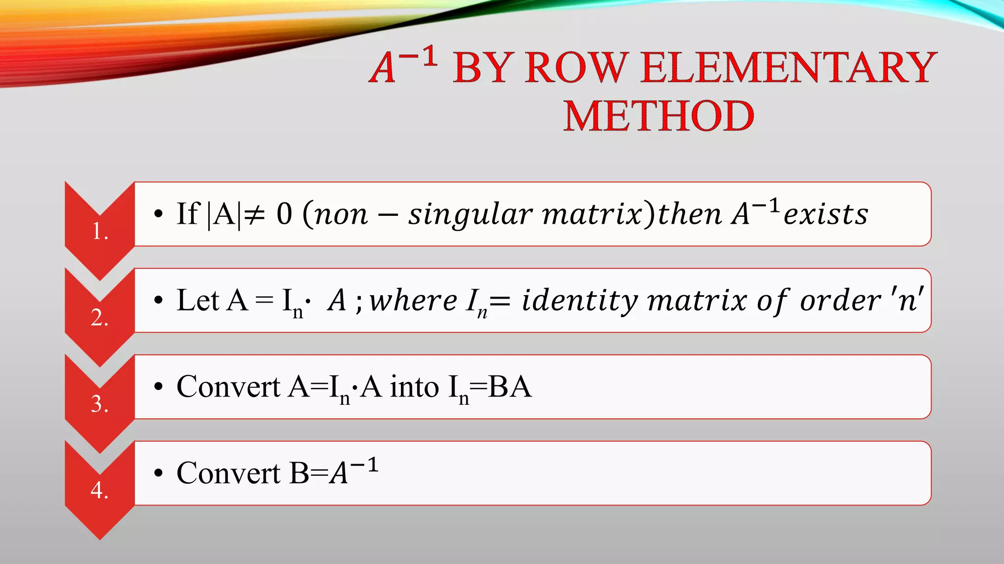 1.
• If |A|≠ 0 𝑛𝑜𝑛 − 𝑠𝑖𝑛𝑔𝑢𝑙𝑎𝑟 𝑚𝑎𝑡𝑟𝑖𝑥 𝑡ℎ𝑒𝑛 𝐴−1
𝑒𝑥𝑖𝑠𝑡𝑠
2.
• Let A = In∙ 𝐴 ; 𝑤ℎ𝑒𝑟𝑒 In= 𝑖𝑑𝑒𝑛𝑡𝑖𝑡𝑦 𝑚𝑎𝑡𝑟𝑖𝑥 𝑜𝑓 𝑜𝑟𝑑𝑒𝑟 ′𝑛′
3.
• Convert A=In∙A into In=BA
4.
• Convert B=𝐴−1
 