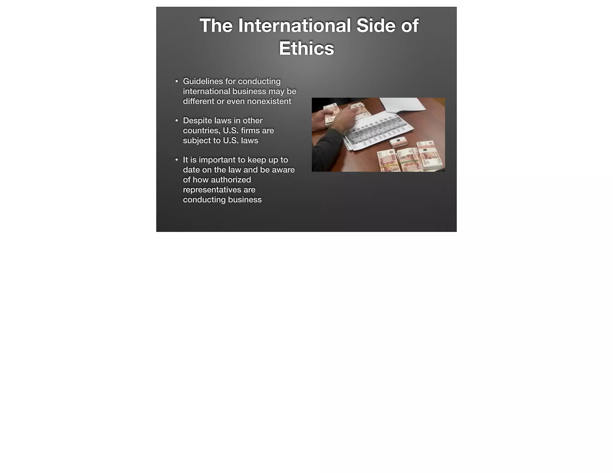 The International Side of
Ethics
•

Guidelines for conducting
international business may be
different or even nonexistent

•

Despite laws in other
countries, U.S. ﬁrms are
subject to U.S. laws

•

It is important to keep up to
date on the law and be aware
of how authorized
representatives are
conducting business

 