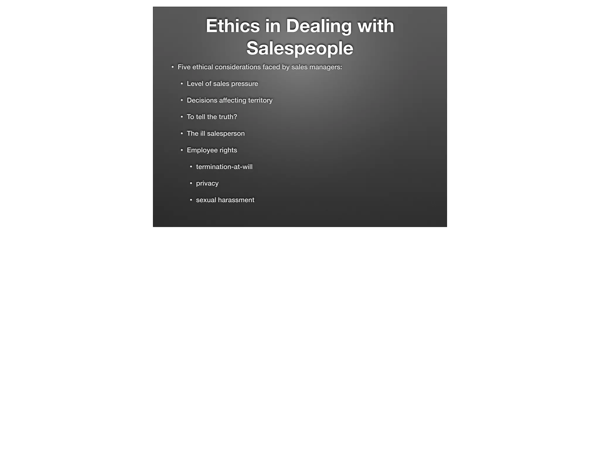 Ethics in Dealing with
Salespeople
•

Five ethical considerations faced by sales managers:
•

Level of sales pressure

•

Decisions affecting territory

•

To tell the truth?

•

The ill salesperson

•

Employee rights
•

termination-at-will

•

privacy

•

sexual harassment

 