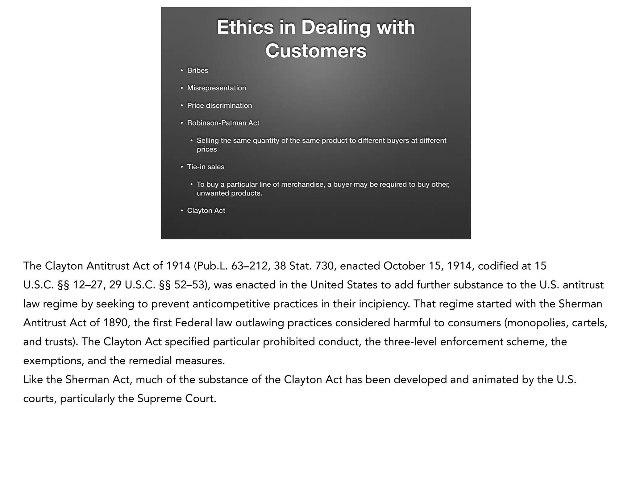 Ethics in Dealing with
Customers
•

Bribes

•

Misrepresentation

•

Price discrimination

•

Robinson-Patman Act
•

•

Tie-in sales
•

•

Selling the same quantity of the same product to different buyers at different
prices

To buy a particular line of merchandise, a buyer may be required to buy other,
unwanted products.

Clayton Act

The Clayton Antitrust Act of 1914 (Pub.L. 63–212, 38 Stat. 730, enacted October 15, 1914, codified at 15
U.S.C. §§ 12–27, 29 U.S.C. §§ 52–53), was enacted in the United States to add further substance to the U.S. antitrust
law regime by seeking to prevent anticompetitive practices in their incipiency. That regime started with the Sherman
Antitrust Act of 1890, the first Federal law outlawing practices considered harmful to consumers (monopolies, cartels,
and trusts). The Clayton Act specified particular prohibited conduct, the three-level enforcement scheme, the
exemptions, and the remedial measures.
Like the Sherman Act, much of the substance of the Clayton Act has been developed and animated by the U.S.
courts, particularly the Supreme Court.

 