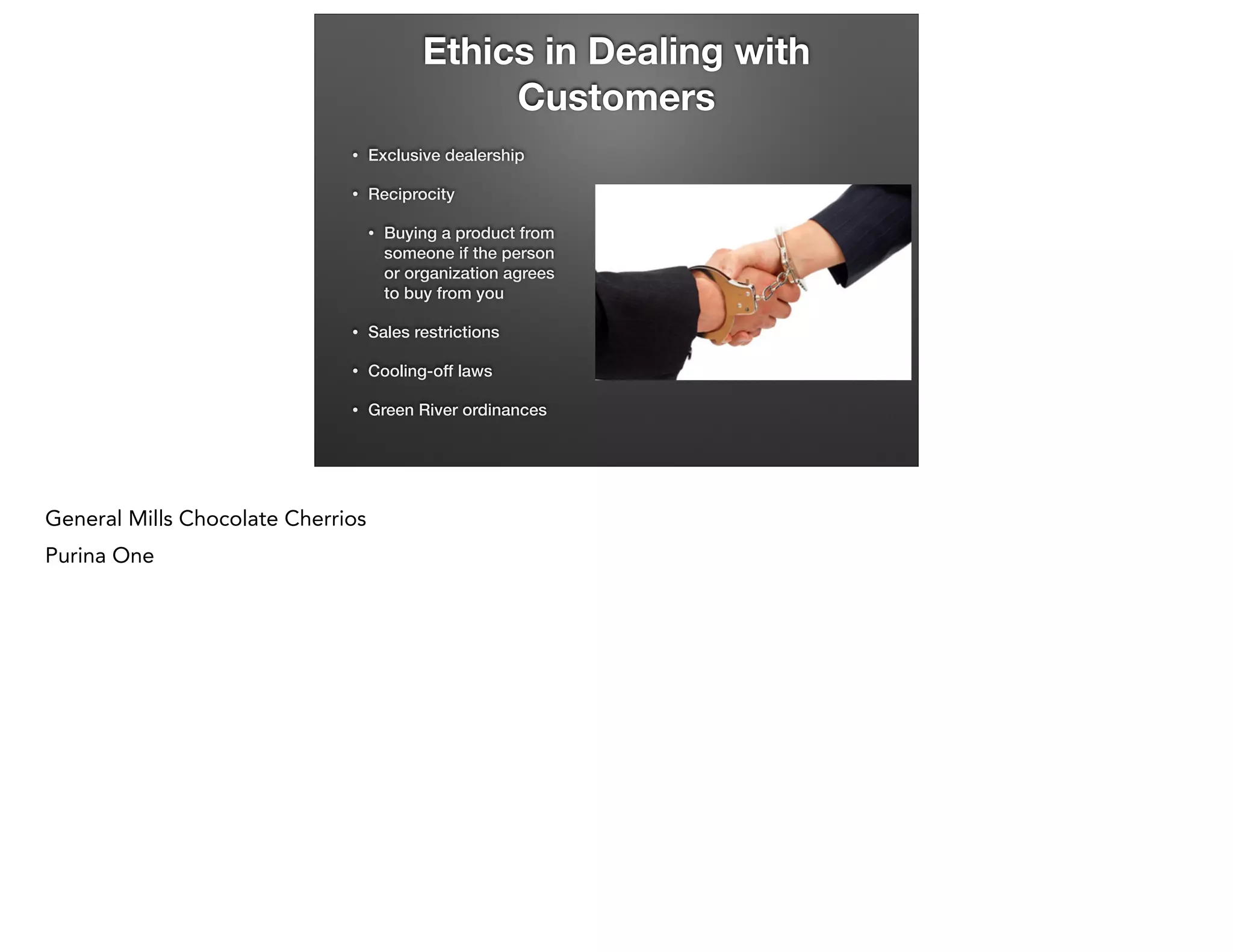 Ethics in Dealing with
Customers
•

Exclusive dealership

•

Reciprocity
•

Buying a product from  
someone if the person  
or organization agrees  
to buy from you

•

Sales restrictions

•

Cooling-off laws

•

Green River ordinances

General Mills Chocolate Cherrios
Purina One

 